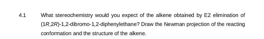 4.1
What stereochemistry would you expect of the alkene obtained by E2 elimination of
(1R,2R)-1,2-dibromo-1,2-diphenylethane? Draw the Newman projection of the reacting
conformation and the structure of the alkene.