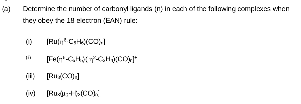 (a)
Determine the number of carbonyl ligands (n) in each of the following complexes when
they obey the 18 electron (EAN) rule:
(i)
(ii)
[Ru(n-C6H6)(CO)n
[Fe(15-C5H5)(1²-C2H4)(CO)n]*
(iii)
[RU3(CO)n]
(iv)
[RU3(μ2-H)2(CO)n]