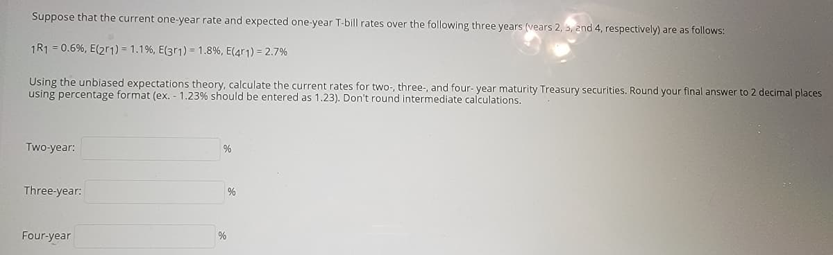 Suppose that the current one-year rate and expected one-year T-bill rates over the following three years (vears 2, 3, and 4, respectively) are as follows:
1R1 = 0.6%, E(21) = 1.1%, E(3r1) = 1.8%, E(4r1) = 2.7%
Using the unbiased expectations theory, calculate the current rates for two-, three-, and four- year maturity Treasury securities. Round your final answer to 2 decimal places
using percentage format (ex. - 1.23% should be entered as 1.23). Don't round intermediate calculations.
Two-year:
%
%
Three-year:
%
Four-year
