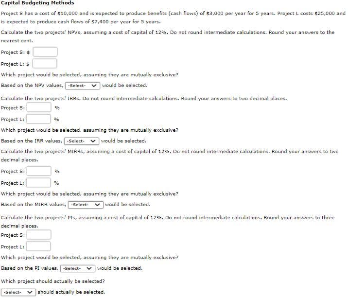 Capital Budgeting Methods
Project S has a cost of $10,000 and is expected to produce benefits (cash flows) of $3,000 per year for 5 years. Project L costs $25,000 and
is expected to produce cash flows of $7,400 per year for 5 years.
Calculate the two projects' NPVS, assuming a cost of capital of 12%. Do not round intermediate calculations. Round your answers to the
nearest cent.
Project S: $
Project L: $
Which project would be selected, assuming they are mutually exclusive?
Based on the NPV values, Select- v would be selected.
Calculate the two projects' IRRS. Do not round intermediate calculations. Round your answers to two decimal places.
Project S:
%
Project L:
%
Which project would be selected, assuming they are mutually exclusive?
Based on the IRR values, -Select-
would be selected.
Calculate the two projects' MIRRS, assuming a cost of capital of 12%. Do not round intermediate calculations. Round your answers to two
decimal places.
Project S:
%
Project L:
%
Which project would be selected, assuming they are mutually exclusive?
Based on the MIRR values, -Select-
v would be selected.
Calculate the tvwo projects' PIs, assuming a cost of capital of 12%. Do not round intermediate calculations. Round your answers to three
decimal places.
Project S:
Project L:
Which project would be selected, assuming they are mutually exclusive?
Based on the PI values, -Select- v would be selected.
Which project should actually be selected?
v should actually be selected.
-Select-
