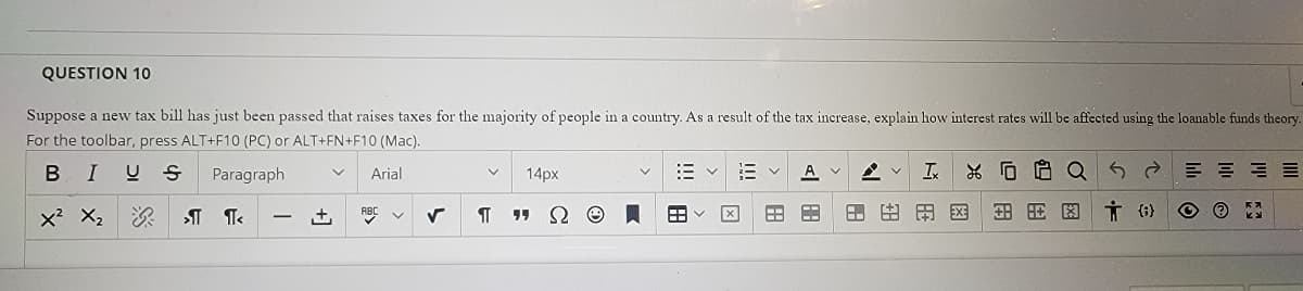 QUESTION 10
Suppose a new tax bill has just been passed that raises taxes for the majority of people in a country. As a result of the tax increase, explain how interest rates will be affected using the loanable funds theory.
For the toolbar, press ALT+F10 (PC) or ALT+FN+F10 (Mac).
B I
U S
Paragraph
Arial
14px
A v
Ix
X O 8 OQ
x2 X,
+,
RBC
田用区
因
