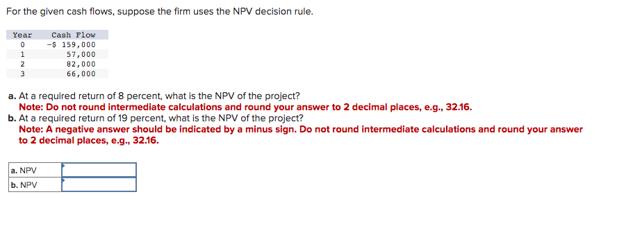 For the given cash flows, suppose the firm uses the NPV decision rule.
Cash Flow
-$ 159,000
57,000
82,000
66,000
Year
0
1
2
3
a. At a required return of 8 percent, what is the NPV of the project?
Note: Do not round intermediate calculations and round your answer to 2 decimal places, e.g., 32.16.
b. At a required return of 19 percent, what is the NPV of the project?
Note: A negative answer should be indicated by a minus sign. Do not round intermediate calculations and round your answer
to 2 decimal places, e.g., 32.16.
a. NPV
b. NPV