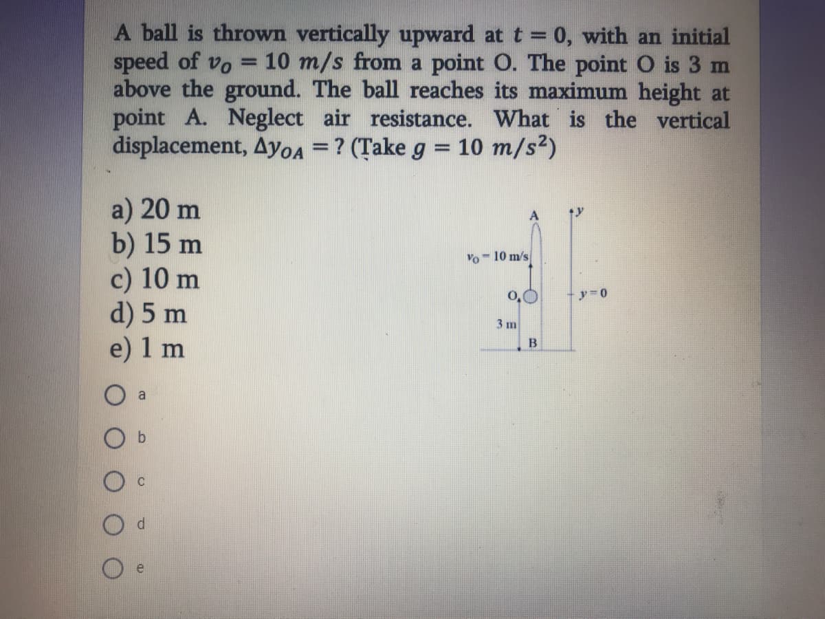 A ball is thrown vertically upward at t = 0, with an initial
speed of vo
above the ground. The ball reaches its maximum height at
point A. Neglect air resistance. What is the vertical
displacement, Ayoa =? (Țake g = 10 m/s2)
= 10 m/s from a point O. The point O is 3 m
a) 20 m
b) 15 m
c) 10 m
d) 5 m
e) 1 m
Vo - 10 m/s
0,0
3 m
B
