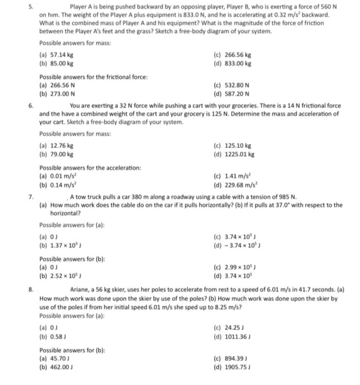 5.
Player A is being pushed backward by an opposing player, Player B, who is exerting a force of 560 N
on him. The weight of the Player A plus equipment is 833.0 N, and he is accelerating at 0.32 m/s² backward.
What is the combined mass of Player A and his equipment? What is the magnitude of the force of friction
between the Player A's feet and the grass? Sketch a free-body diagram of your system.
Possible answers for mass:
7.
(a) 57.14 kg
(b) 85.00 kg
8.
Possible answers for the frictional force:
(a) 266.56 N
(b) 273.00 N
6.
You are exerting a 32 N force while pushing a cart with your groceries. There is a 14 N frictional force
and the have a combined weight of the cart and your grocery is 125 N. Determine the mass and acceleration of
your cart. Sketch a free-body diagram of your system.
Possible answers for mass:
(a) 12.76 kg
(b) 79.00 kg
Possible answers for the acceleration:
(a) 0.01 m/s²
(b) 0.14 m/s²
Possible answers for (a):
(a) OJ
(b) 1.37 × 10³ J
Possible answers for (b):
(a) OJ
(b) 2.52 x 10³ J
(c) 266.56 kg
(d) 833.00 kg
(c) 532.80 N
(d) 587.20 N
A tow truck pulls a car 380 m along a roadway using a cable with a tension of 985 N.
(a) How much work does the cable do on the car if it pulls horizontally? (b) If it pulls at 37.0° with respect to the
horizontal?
(a) OJ
(b) 0.58 J
Possible answers for (b):
(a) 45.70 J
(b) 462.00 J
(c) 125.10 kg
(d) 1225.01 kg
(c) 1.41 m/s²
(d) 229.68 m/s²
(c) 3.74 × 10³ J
(d) - 3.74 x 10³ J
Ariane, a 56 kg skier, uses her poles to accelerate from rest to a speed of 6.01 m/s in 41.7 seconds. (a)
How much work was done upon the skier by use of the poles? (b) How much work was done upon the skier by
use of the poles if from her initial speed 6.01 m/s she sped up to 8.25 m/s?
Possible answers for (a):
(c) 2.99 × 10³ J
(d) 3.74 x 10³
(c) 24.25 J
(d) 1011.36 J
(c) 894.39 J
(d) 1905.75 J