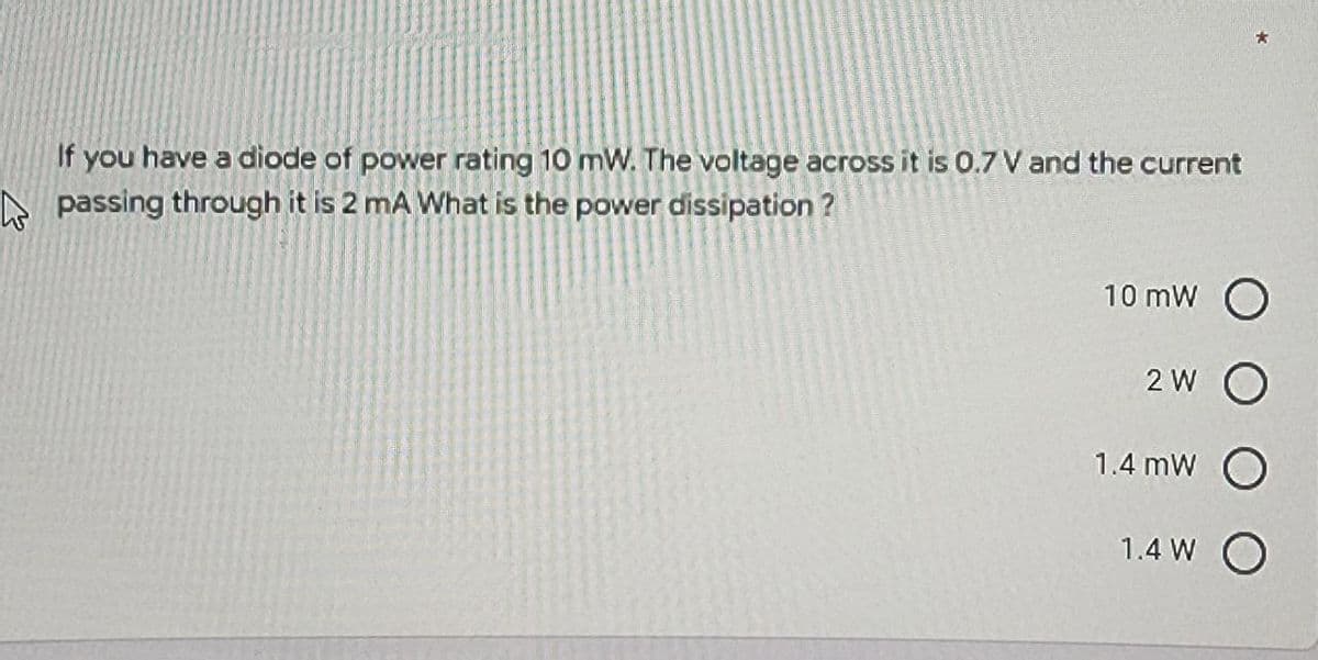 If you have a diode of power rating 10 mW. The voltage across it is 0.7 V and the current
A passing through it is 2 mA What is the power dissipation ?
10 mW O
2 W O
1.4 mW O
1.4 W O
