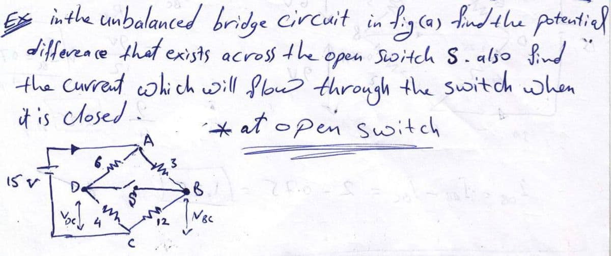 Es inthe unbalanced bridge Circuit in
differea ce that exists across the
the Current which will floww through the switch when
it is closed:
hycas fndthe potentiel
open Switch S.also find
(a)
* at open switch
12
