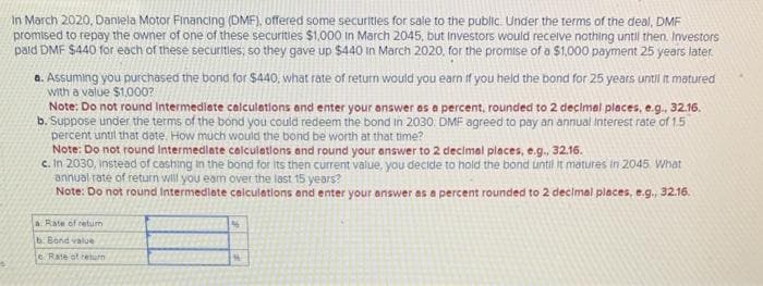 In March 2020, Daniela Motor Financing (DMF), offered some securities for sale to the public. Under the terms of the deal, DMF
promised to repay the owner of one of these securities $1,000 in March 2045, but Investors would receive nothing until then. Investors
pald DMF $440 for each of these securities; so they gave up $440 in March 2020, for the promise of a $1,000 payment 25 years later.
a. Assuming you purchased the bond for $440, what rate of return would you earn if you held the bond for 25 years until it matured
with a value $1,000?
Note: Do not round Intermediate calculations and enter your answer as a percent, rounded to 2 decimal places, e.g., 32.16.
b. Suppose under the terms of the bond you could redeem the bond in 2030. DMF agreed to pay an annual Interest rate of 1.5
percent until that date. How much would the bond be worth at that time?
Note: Do not round Intermediate calculations and round your answer to 2 decimal places, e.g., 32.16.
c. In 2030, instead of cashing in the bond for its then current value, you decide to hold the bond until it matures in 2045 What
annual rate of return will you earn over the last 15 years?
Note: Do not round Intermediate calculations and enter your answer as a percent rounded to 2 decimal places, e.g., 32.16.
a. Rate of retum
b. Bond value
c. Rate of return
M