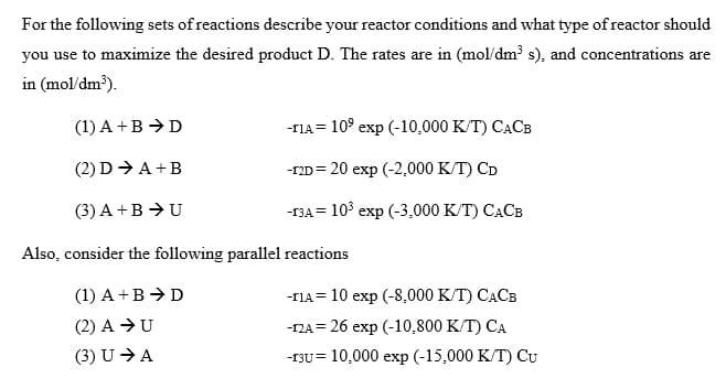 For the following sets of reactions describe your reactor conditions and what type of reactor should
you use to maximize the desired product D. The rates are in (mol/dm? s), and concentrations are
in (mol/dm?).
(1) A +B → D
-TIA= 10° exp (-10,000 K/T) CACB
(2) D → A +B
-гD %3D20 еxp (-2,000 К./T) Ср
(3) A +B →U
-гЗА 3 103 еxp (-3,000 К/T) САСВ
Also, consider the following parallel reactions
(1) A +B → D
-rА3 10 еxp (-8,000 К/T) САСВ
(2) A →U
-г2А 3D 26 еxp (-10,800 К/T) СА
(3) U >A
-гзu%3D 10,000 exр (-15,000 К/T) Cu
