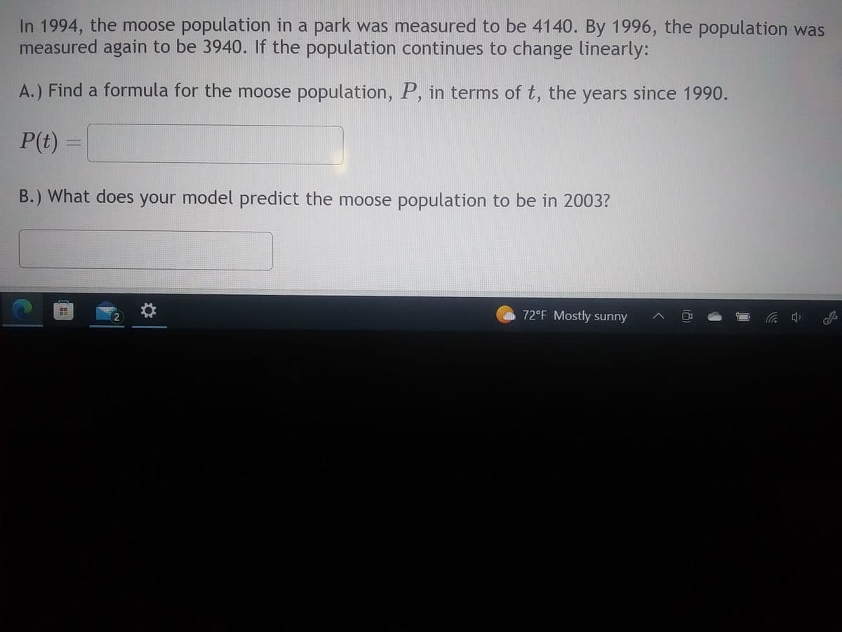 In 1994, the moose population in a park was measured to be 4140. By 1996, the population was
measured again to be 3940. If the population continues to change linearly:
A.) Find a formula for the moose population, P, in terms of t, the years since 1990.
P(t) =
B.) What does your model predict the moose population to be in 2003?
2
72°F Mostly sunny
(4)
