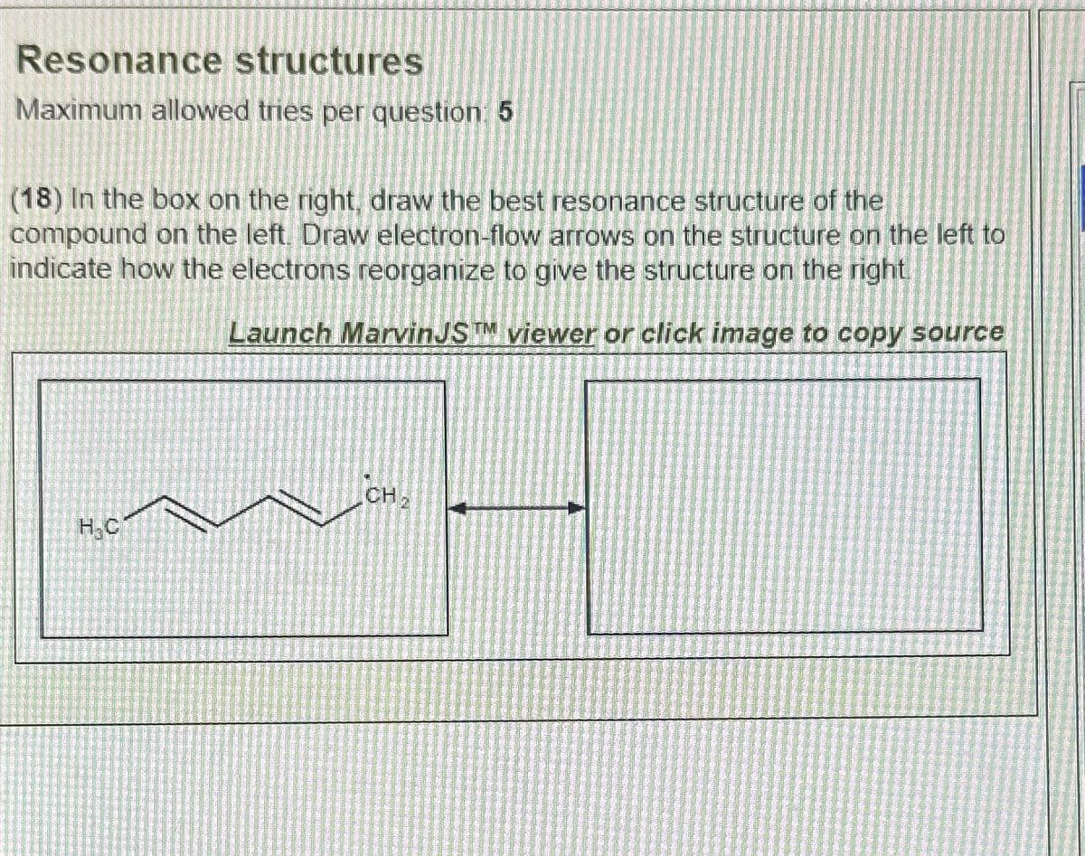 Resonance structures
Maximum allowed tries per question: 5
(18) In the box on the right, draw the best resonance structure of the
compound on the left. Draw electron-flow arrows on the structure on the left to
indicate how the electrons reorganize to give the structure on the right
Launch MarvinJST viewer or click image to copy source
H₂C
CH₂