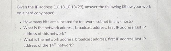 Given the IP address (10.18.10.13/29), answer the following (Show your work
on a hard copy paper):
• How many bits are allocated for (network, subnet (if any), hosts)
What is the network address, broadcast address, first IP address, last IP
address of this network?
What is the network address, broadcast address, first IP address, last IP
address of the 14th network?
