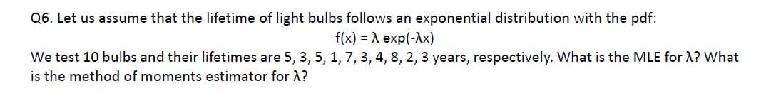 Q6. Let us assume that the lifetime of light bulbs follows an exponential distribution with the pdf:
f(x) = A exp(-Ax)
We test 10 bulbs and their lifetimes are 5, 3, 5, 1, 7, 3, 4, 8, 2, 3 years, respectively. What is the MLE for A? What
is the method of moments estimator for A?
