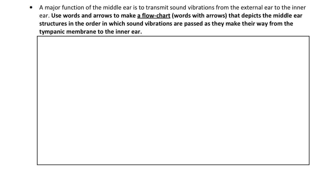 A major function of the middle ear is to transmit sound vibrations from the external ear to the inner
ear. Use words and arrows to make a flow-chart (words with arrows) that depicts the middle ear
structures in the order in which sound vibrations are passed as they make their way from the
tympanic membrane to the inner ear.
