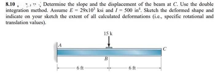 8.10
Determine the slope and the displacement of the beam at C. Use the double
integration method. Assume E= 29x10³ ksi and I = 500 in. Sketch the deformed shape and
indicate on your sketch the extent of all calculated deformations (i.e., specific rotational and
translation values).
A
6 ft-
15 k
B
6 ft
C