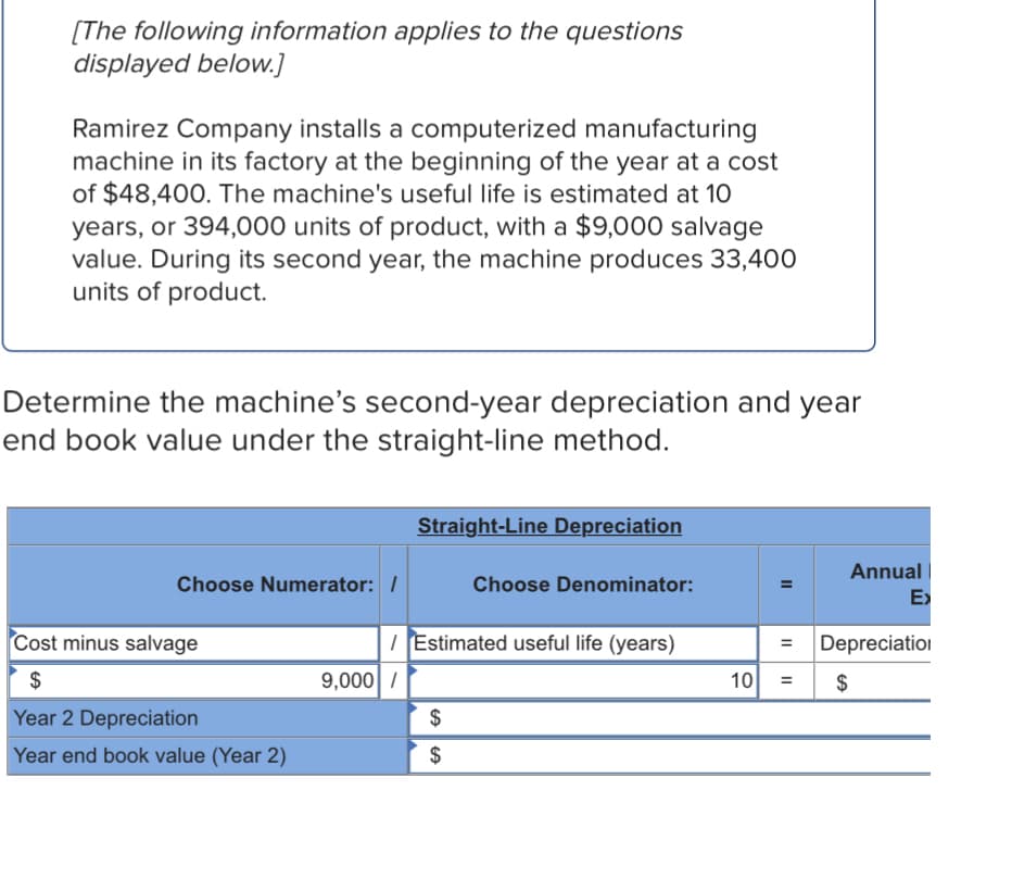 [The following information applies to the questions
displayed below.]
Ramirez Company installs a computerized manufacturing
machine in its factory at the beginning of the year at a cost
of $48,400. The machine's useful life is estimated at 10
years, or 394,000 units of product, with a $9,000 salvage
value. During its second year, the machine produces 33,400
units of product.
Determine the machine's second-year depreciation and year
end book value under the straight-line method.
Straight-Line Depreciation
Annual |
Choose Numerator: /
Choose Denominator:
E>
Cost minus salvage
I Estimated useful life (years)
Depreciation
$
9,000 /
10
$
%3D
Year 2 Depreciation
$
Year end book value (Year 2)
$
II
II
II
%24
