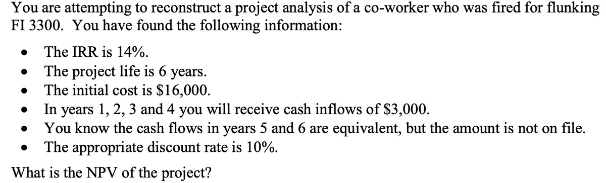 You are attempting to reconstruct a project analysis of a co-worker who was fired for flunking
FI 3300. You have found the following information:
The IRR is 14%.
The project life is 6 years.
The initial cost is $16,000.
●
In years 1, 2, 3 and 4 you will receive cash inflows of $3,000.
You know the cash flows in years 5 and 6 are equivalent, but the amount is not on file.
The appropriate discount rate is 10%.
What is the NPV of the project?