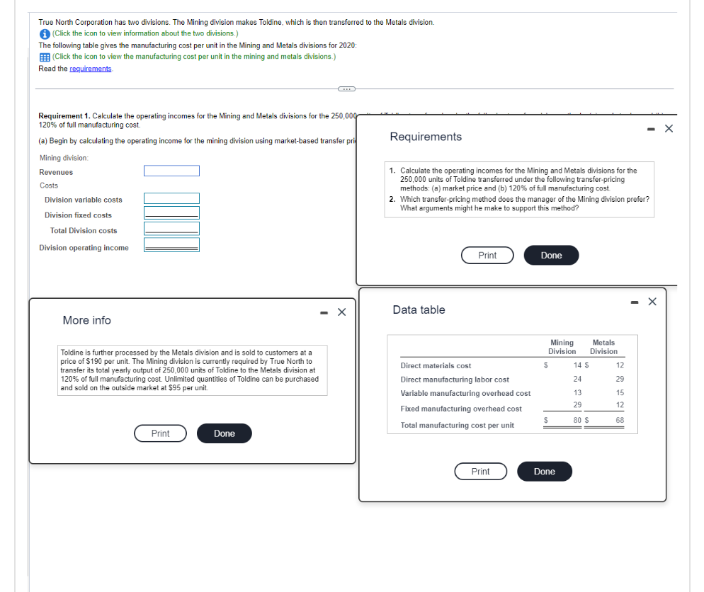 True North Corporation has two divisions. The Mining division makes Toldine, which is then transferred to the Metals division.
(Click the icon to view information about the two divisions.)
The following table gives the manufacturing cost per unit in the Mining and Metals divisions for 2020:
(Click the icon to view the manufacturing cost per unit in the mining and metals divisions.)
Read the requirements
Requirement 1. Calculate the operating incomes for the Mining and Metals divisions for the 250,000
120% of full manufacturing cost.
(a) Begin by calculating the operating income for the mining division using market-based transfer pri
Mining division:
Revenues
Costs
Division variable costs
Division fixed costs
Total Division costs
Division operating income
More info
Toldine is further processed by the Metals division and is sold to customers at a
price of $190 per unit. The Mining division is currently required by True North to
transfer its total yearly output of 250,000 units of Toldine to the Metals division at
120% of full manufacturing cost. Unlimited quantities of Toldine can be purchased
and sold on the outside market at $95 per unit.
Print
Done
- X
Requirements
1. Calculate the operating incomes for the Mining and Metals divisions for the
250,000 units of Toldine transferred under the following transfer-pricing
methods: (a) market price and (b) 120% of full manufacturing cost.
2. Which transfer-pricing method does the manager of the Mining division prefer?
What arguments might he make to support this method?
Data table
Print
Direct materials cost
Direct manufacturing labor cost
Variable manufacturing overhead cost
Fixed manufacturing overhead cost
Total manufacturing cost per unit
Print
Done
Mining
Division
$
$
Done
Metals
Division
14 $
24
13
29
80 $
12
29
15
12
68
- X