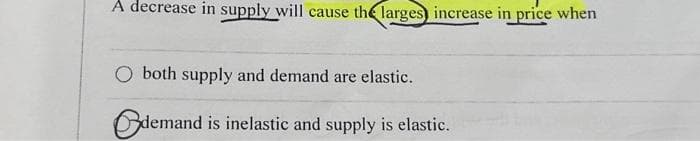 A decrease in supply will cause the larges) increase in price when
O both supply and demand are elastic.
demand is inelastic and supply is elastic.
