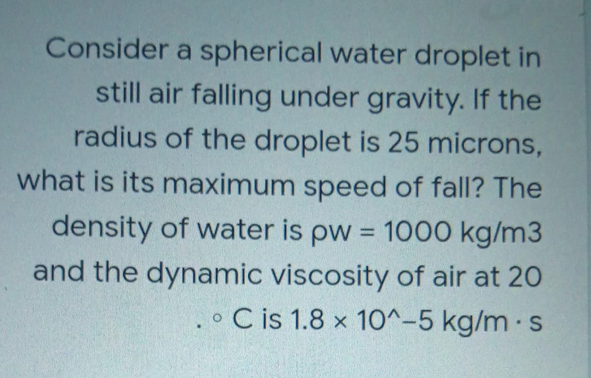 Consider a spherical water droplet in
still air falling under gravity. If the
radius of the droplet is 25 microns,
what is its maximum speed of fall? The
density of water is pw = 1000 kg/m3
and the dynamic viscosity of air at 20
o C is 1.8 x 10^-5 kg/m s
