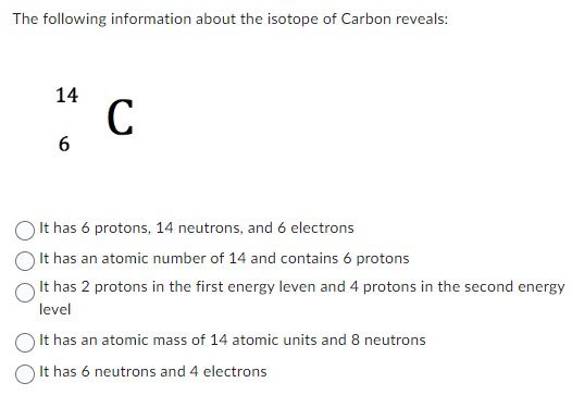 The following information about the isotope of Carbon reveals:
14
6
с
It has 6 protons, 14 neutrons, and 6 electrons
It has an atomic number of 14 and contains 6 protons
It has 2 protons in the first energy leven and 4 protons in the second energy
level
It has an atomic mass of 14 atomic units and 8 neutrons
It has 6 neutrons and 4 electrons