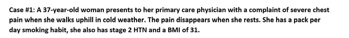 Case #1: A 37-year-old woman presents to her primary care physician with a complaint of severe chest
pain when she walks uphill in cold weather. The pain disappears when she rests. She has a pack per
day smoking habit, she also has stage 2 HTN and a BMI of 31.
