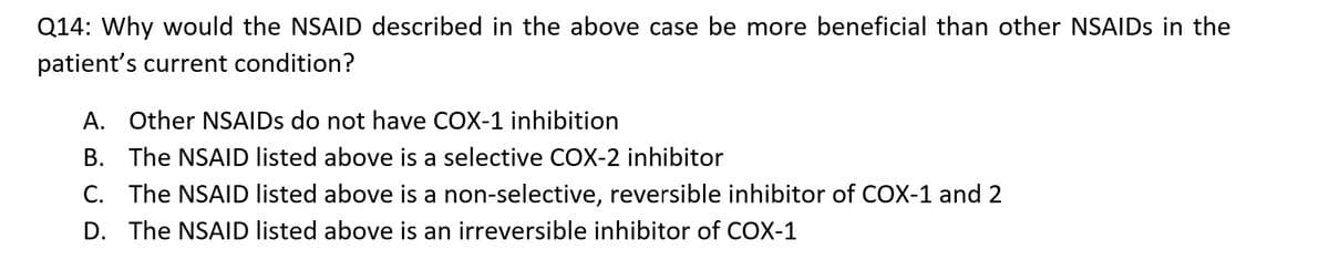 Q14: Why would the NSAID described in the above case be more beneficial than other NSAIDs in the
patient's current condition?
A. Other NSAIDs do not have COX-1 inhibition
B. The NSAID listed above is a selective COX-2 inhibitor
C. The NSAID listed above is a non-selective, reversible inhibitor of COX-1 and 2
D. The NSAID listed above is an irreversible inhibitor of COX-1