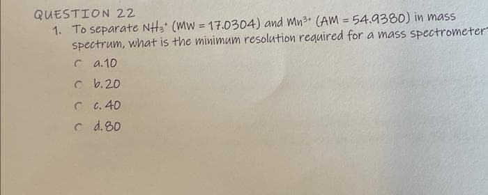 QUESTION 22
1. To separate NHa (Mw = 17.0304) and Mn3+ (AM = 54.9380) in mass
spectrum, what is the minimum resolution required for a mass spectrometer
%3D
C a.10
c b.20
C C. 40
c d. 80
