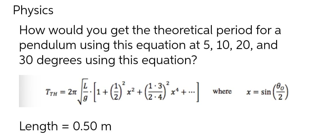 Physics
How would you get the theoretical period for a
pendulum using this equation at 5, 10, 20, and
30 degrees using this equation?
2
TTH = 2n
x2 +
x* + ..
where
x = sin
2
1+
Length = 0.50 m
