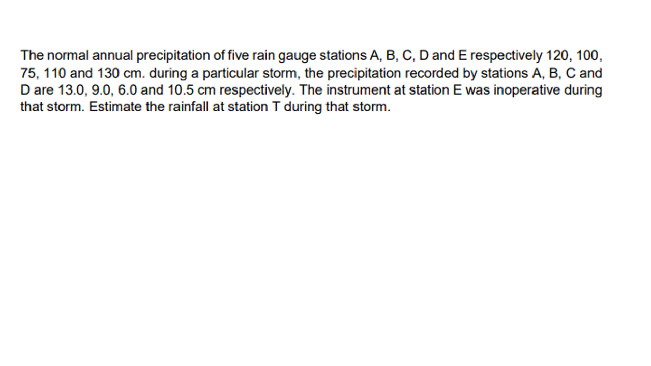 The normal annual precipitation of five rain gauge stations A, B, C, D and E respectively 120, 100,
75, 110 and 130 cm. during a particular storm, the precipitation recorded by stations A, B, C and
D are 13.0, 9.0, 6.0 and 10.5 cm respectively. The instrument at station E was inoperative during
that storm. Estimate the rainfall at station T during that storm.
