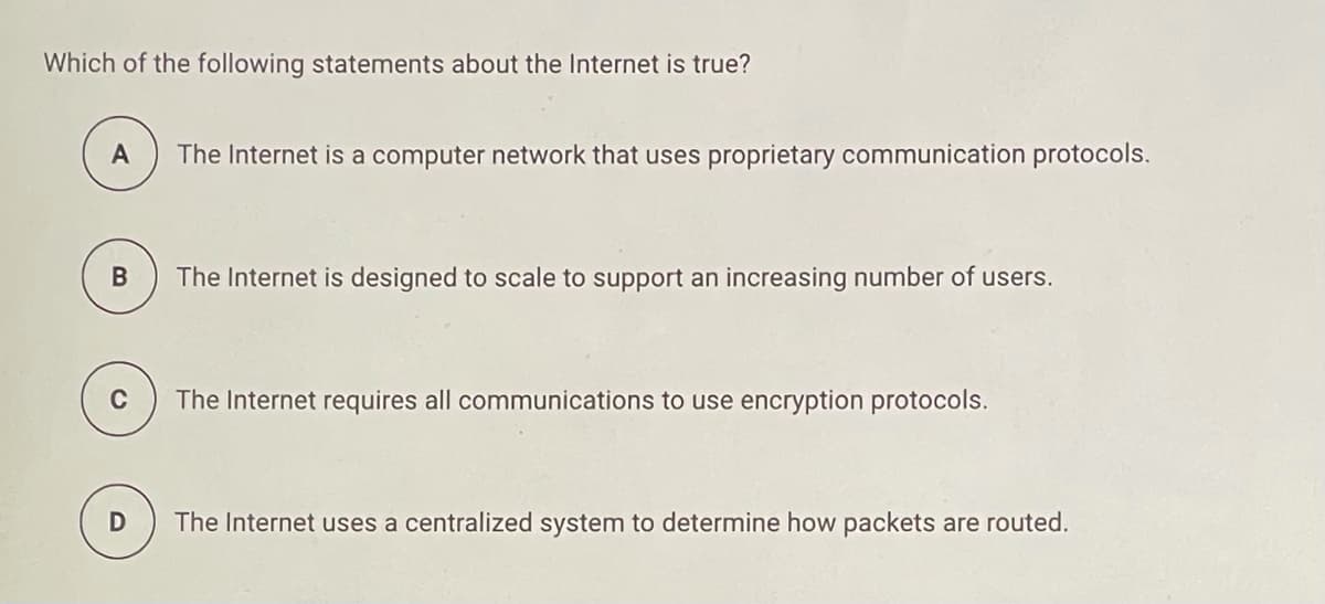 Which of the following statements about the Internet is true?
The Internet is a computer network that uses proprietary communication protocols.
В
The Internet is designed to scale to support an increasing number of users.
C
The Internet requires all communications to use encryption protocols.
The Internet uses a centralized system to determine how packets are routed.
