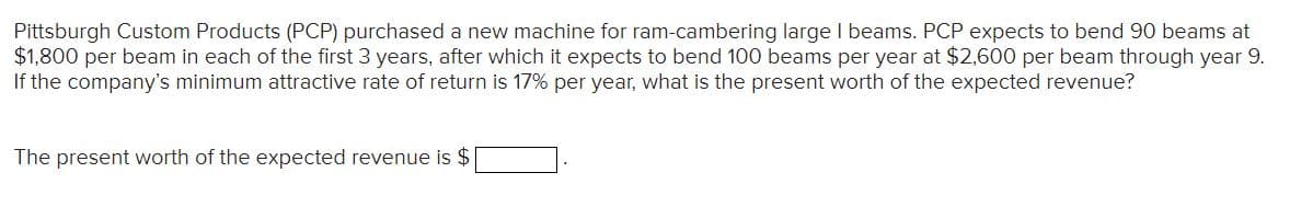 Pittsburgh Custom Products (PCP) purchased a new machine for ram-cambering large I beams. PCP expects to bend 90 beams at
$1,800 per beam in each of the first 3 years, after which it expects to bend 100 beams per year at $2,600 per beam through year 9.
If the company's minimum attractive rate of return is 17% per year, what is the present worth of the expected revenue?
The present worth of the expected revenue is $
