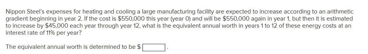 Nippon Steel's expenses for heating and cooling a large manufacturing facility are expected to increase according to an arithmetic
gradient beginning in year 2. If the cost is $550,000 this year (year 0) and will be $550,000 again in year 1, but then it is estimated
to increase by $45,000 each year through year 12, what is the equivalent annual worth in years 1 to 12 of these energy costs at an
interest rate of 11% per year?
The equivalent annual worth is determined to be $
