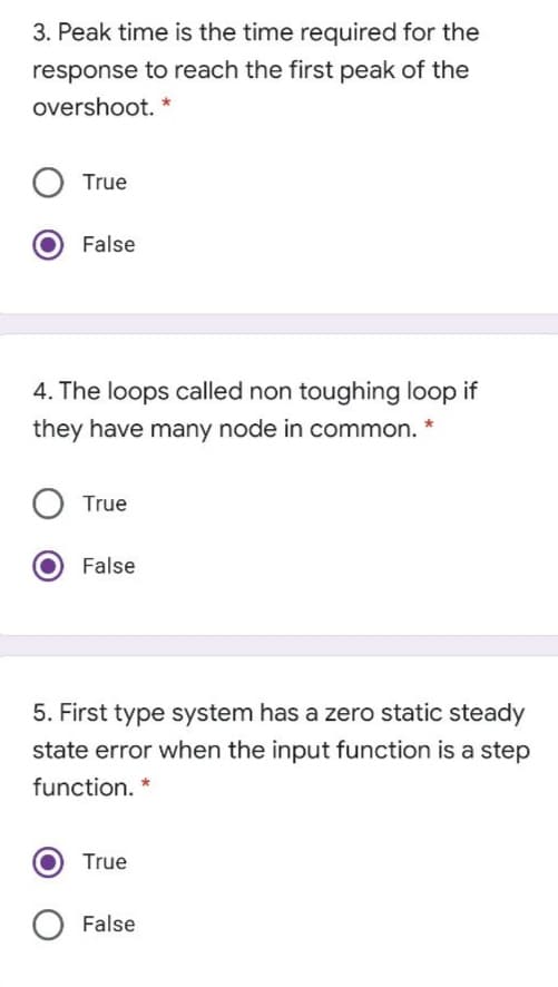3. Peak time is the time required for the
response to reach the first peak of the
overshoot. *
True
False
4. The loops called non toughing loop if
they have many node in common.
True
False
5. First type system has a zero static steady
state error when the input function is a step
function. *
True
False
