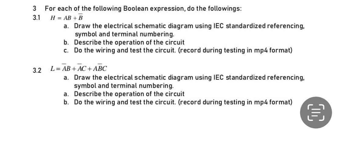 3 For each of the following Boolean expression, do the followings:
3.1
H = AB + B
a.
3.2
Draw the electrical schematic diagram using IEC standardized referencing,
symbol and terminal numbering.
b.
Describe the operation of the circuit
c. Do the wiring and test the circuit. (record during testing in mp4 format)
L = AB + AC + ABC
a. Draw the electrical schematic diagram using IEC standardized referencing,
symbol and terminal numbering.
a.
Describe the operation of the circuit
b. Do the wiring and test the circuit. (record during testing in mp4 format)
00