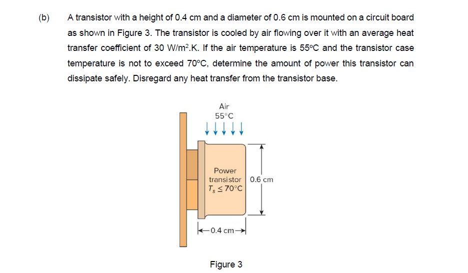 (b)
A transistor with a height of 0.4 cm and a diameter of 0.6 cm is mounted on a circuit board
as shown in Figure 3. The transistor is cooled by air flowing over it with an average heat
transfer coefficient of 30 W/m².K. If the air temperature is 55°C and the transistor case
temperature is not to exceed 70°C, determine the amount of power this transistor can
dissipate safely. Disregard any heat transfer from the transistor base.
Air
55°C
Power
transistor 0.6 cm
T, ≤ 70°C
-0.4 c
0.4 cm-
Figure 3