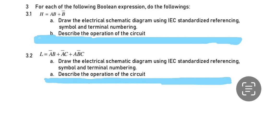 3 For each of the following Boolean expression, do the followings:
3.1
H = AB + B
a. Draw the electrical schematic diagram using IEC standardized referencing,
symbol and terminal numbering.
b. Describe the operation of the circuit
3.2
L = AB + AC + ABC
a. Draw the electrical schematic diagram using IEC standardized referencing,
symbol and terminal numbering.
a. Describe the operation of the circuit
目