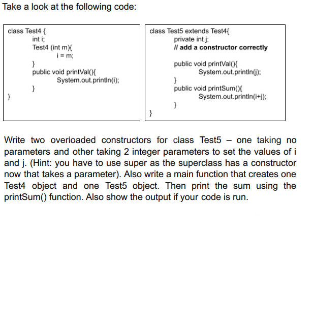 Take a look at the following code:
class Test5 extends Test4{
private int j;
Il add a constructor correctly
class Test4 {
int i;
Test4 (int m){
i= m;
}
public void printVal(){
public void printVal(){
System.out.printIn(6);
System.out.println(i);
public void printSum(){
}
System.out.printin(i+j);
}
}
Write two overloaded constructors for class Test5 - one taking no
parameters and other taking 2 integer parameters to set the values of i
and j. (Hint: you have to use super as the superclass has a constructor
now that takes a parameter). Also write a main function that creates one
Test4 object and one Test5 object. Then print the sum using the
printSum() function. Also show the output if your code is run.
