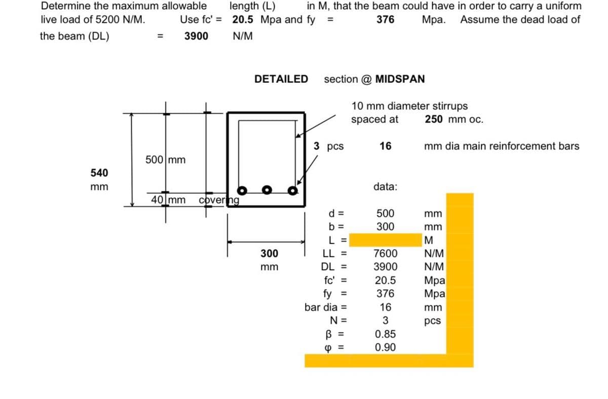 Determine the maximum
live load of 5200 N/M.
the beam (DL)
540
mm
allowable
length (L)
in M, that the beam could have in order to carry a uniform
Use fc' = 20.5 Mpa and fy =
376
Assume the dead load of
Mpa.
3900
N/M
=
500 mm
40 mm
covering
DETAILED section @ MIDSPAN
300
mm
3 pcs
d =
b =
L =
LL =
DL =
fc' =
fy =
bar dia =
N =
B
6 =
10 mm diameter stirrups
spaced at
16
data:
500
300
7600
3900
20.5
376
16
3
0.85
0.90
250 mm oc.
mm dia main reinforcement bars
mm
mm
M
N/M
N/M
Mpa
Mpa
mm
pcs