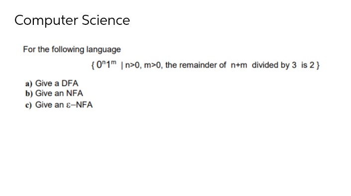 Computer Science
For the following language
a) Give a DFA
b) Give an NFA
c) Give an ε-NFA
{0n1m In>0, m>0, the remainder of n+m divided by 3 is 2}