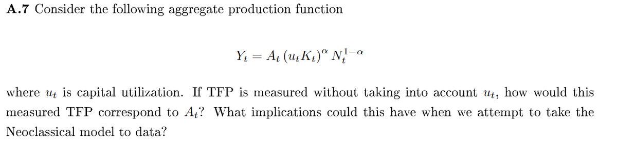 A.7 Consider the following aggregate production function
Yt =
At (ut Kt) N-a
where ut is capital utilization. If TFP is measured without taking into account ut, how would this
measured TFP correspond to A₁? What implications could this have when we attempt to take the
Neoclassical model to data?