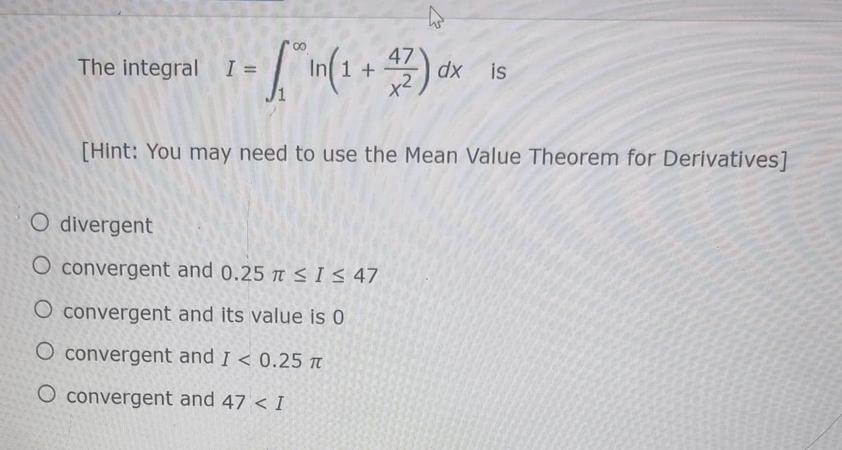 - [* In ( 1 + 47) dx
The integral I =
dx is
[Hint: You may need to use the Mean Value Theorem for Derivatives]
Odivergent
O convergent and 0.25 ≤I≤ 47
O convergent and its value is 0
O convergent and I < 0.25 T
O convergent and 47 < I