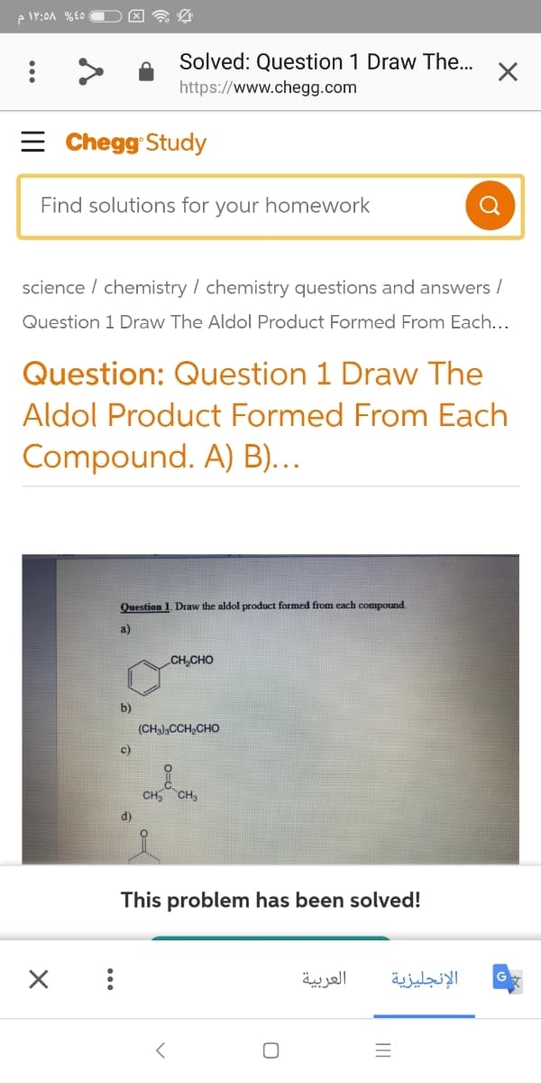 Solved: Question 1 Draw The.
https://www.chegg.com
= Chegg Study
Find solutions for your homework
science / chemistry / chemistry questions and answers /
Question 1 Draw The Aldol Product Formed From Each...
Question: Question 1 Draw The
Aldol Product Formed From Each
Compound. A) B)...
Question 1. Draw the aldol product formed from each compound.
a)
CH,CHO
b)
(CHa),CCH,CHO
c)
CH, CH,
d)
This problem has been solved!
العربية
الإنجليزية
1.0
