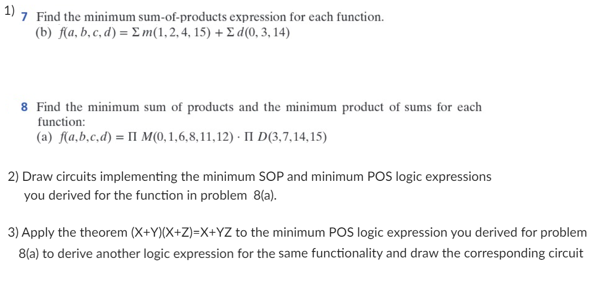 1)
7 Find the minimum sum-of-products expression for each function.
(b) f(a, b, c, d) = Σm(1, 2, 4, 15) + Σ d(0, 3, 14)
8 Find the minimum sum of products and the minimum product of sums for each
function:
(a) f(a,b,c,d) = II M(0, 1,6,8,11, 12) II D(3,7,14,15)
2) Draw circuits implementing the minimum SOP and minimum POS logic expressions
you derived for the function in problem 8(a).
3) Apply the theorem (X+Y)(X+Z)=X+YZ to the minimum POS logic expression you derived for problem
8(a) to derive another logic expression for the same functionality and draw the corresponding circuit