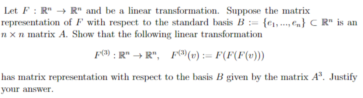 Let FR"→ R" and be a linear transformation. Suppose the matrix
representation of F with respect to the standard basis B = {₁,..., en} C R" is an
n x n matrix A. Show that the following linear transformation
F(3): R" →R", F3) (v): F(F(F(v)))
has matrix representation with respect to the basis B given by the matrix A³. Justify
your answer.