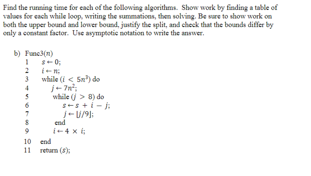 Find the running time for each of the following algorithms. Show work by finding a table of
values for each while loop, writing the summations, then solving. Be sure to show work on
both the upper bound and lower bound, justify the split, and check that the bounds differ by
only a constant factor. Use asymptotic notation to write the answer.
b) Func3(n)
1
2
3
4
5
6
7
8
9
10
11
S← 0;
i+n;
while (i < 5n³) do
j←7n²;
while (j > 8) do
s+ s + i - j;
j← lj/⁹];
end
i + 4 x i;
end
return (s);