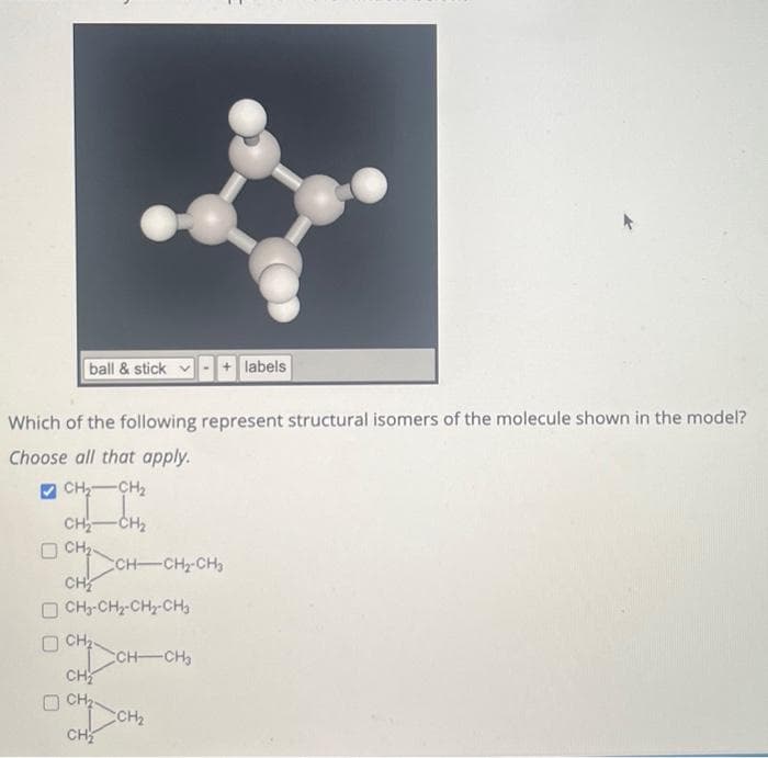 ball & stick
I
Which of the following represent structural isomers of the molecule shown in the model?
Choose all that apply.
CH₂ CH₂
-CH₂
0 CH₂
CH₂
CH₂-CH₂-CH₂-CH₂
OCH₂
CH
CH₂
CH₂
CH-CH₂-CH₂
+ labels
CCH-CH₂
CCH₂