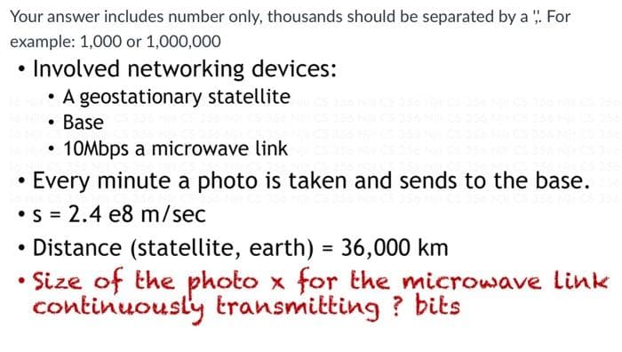 Your answer includes number only, thousands should be separated by a : For
example: 1,000 or 1,000,000
• Involved networking devices:
• A geostationary statellite
• Base
10Mbps a microwave link
• Every minute a photo is taken and sends to the base.
•S = 2.4 e8 m/sec
• Distance (statellite, earth) = 36,000 km
Size of the photo x for the microwave link
continuously transmitting ? bits
