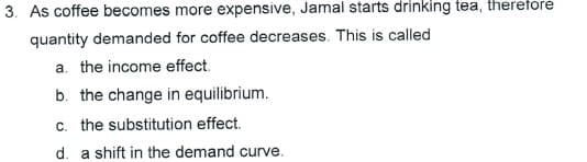 3. As coffee becomes more expensive, Jamal starts drinking tea, therefore
quantity demanded for coffee decreases. This is called
a. the income effect.
b. the change in equilibrium.
c. the substitution effect.
d. a shift in the demand curve.
