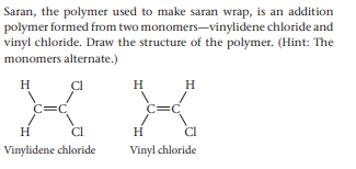 Saran, the polymer used to make saran wrap, is an addition
polymer formed from two monomers-vinylidene chloride and
vinyl chloride. Draw the structure of the polymer. (Hint: The
monomers alternate.)
H
H
H
C=C
C=C
H
H
Vinylidene chloride
Vinyl chloride
