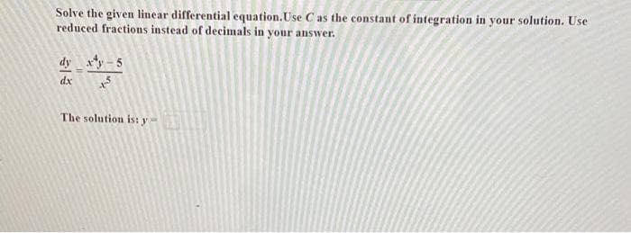 Solve the given linear differential equation. Use C as the constant of integration in your solution. Use
reduced fractions instead of decimals in your answer.
dy xy-5
dx
+$
The solution is: y